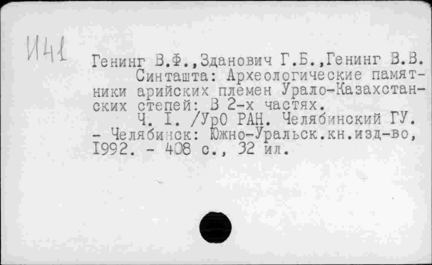 ﻿Генинг З.Ф.,Зданович Г.Б.,Генинг 3.3.
Синташта: Археологические памятники арийских племен Урало-Казахстанских степей: 3 2-х частях.
Ч. I. /УрО РАН. Челябинский ГУ. - Челябинск: Южно-Уральск.кн.изц-во, 1992. - 408 с., 32 ил.